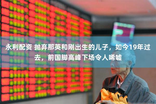 永利配资 抛弃那英和刚出生的儿子，如今19年过去，前国脚高峰下场令人唏嘘