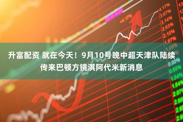 升富配资 就在今天！9月10号晚中超天津队陆续传来巴顿方镜淇阿代米新消息