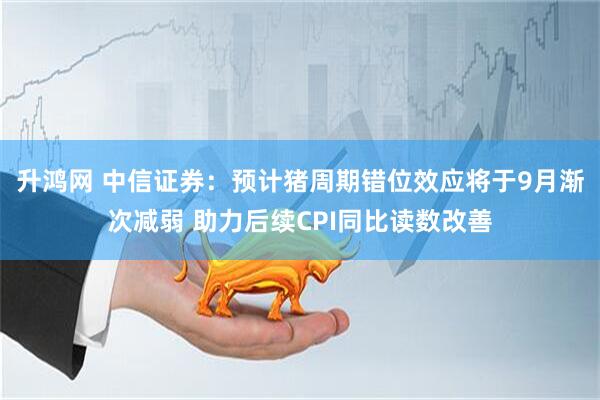 升鸿网 中信证券：预计猪周期错位效应将于9月渐次减弱 助力后续CPI同比读数改善