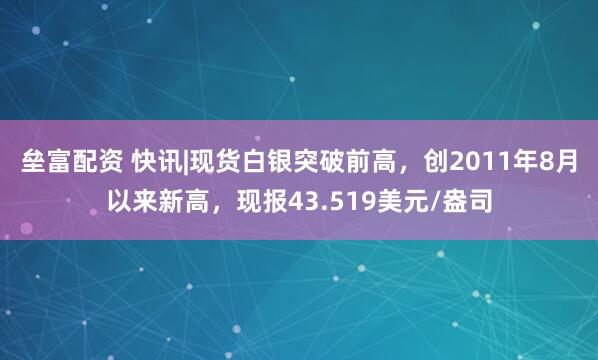 垒富配资 快讯|现货白银突破前高，创2011年8月以来新高，现报43.519美元/盎司