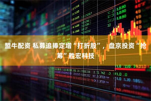 盟牛配资 私募追捧定增“打折股”，盘京投资“抢筹”胜宏科技