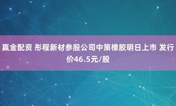 赢金配资 彤程新材参股公司中策橡胶明日上市 发行价46.5元/股