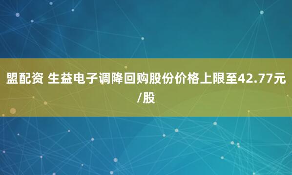 盟配资 生益电子调降回购股份价格上限至42.77元/股