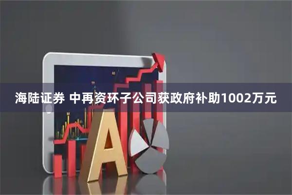 海陆证券 中再资环子公司获政府补助1002万元