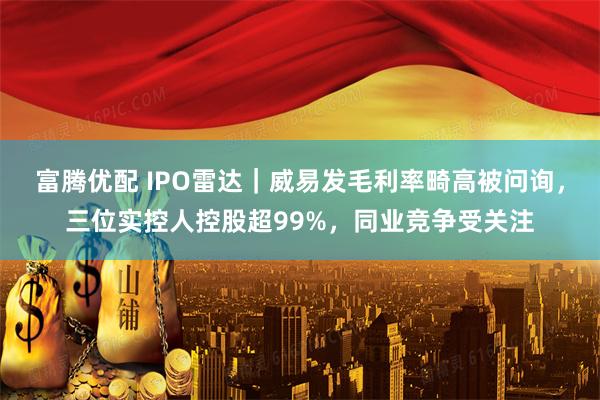 富腾优配 IPO雷达｜威易发毛利率畸高被问询，三位实控人控股超99%，同业竞争受关注
