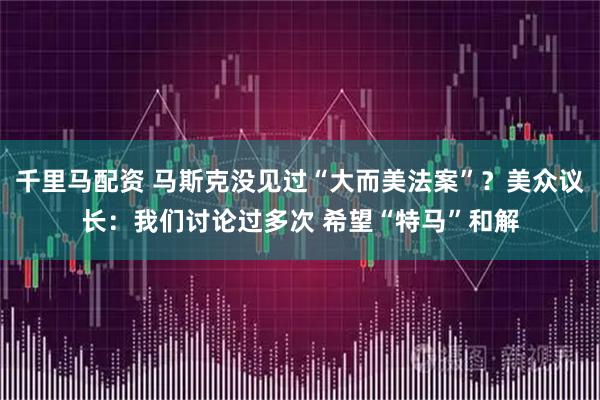 千里马配资 马斯克没见过“大而美法案”？美众议长：我们讨论过多次 希望“特马”和解