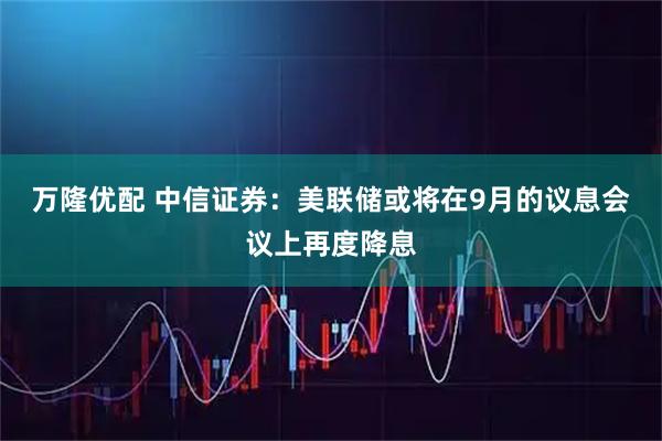 万隆优配 中信证券：美联储或将在9月的议息会议上再度降息