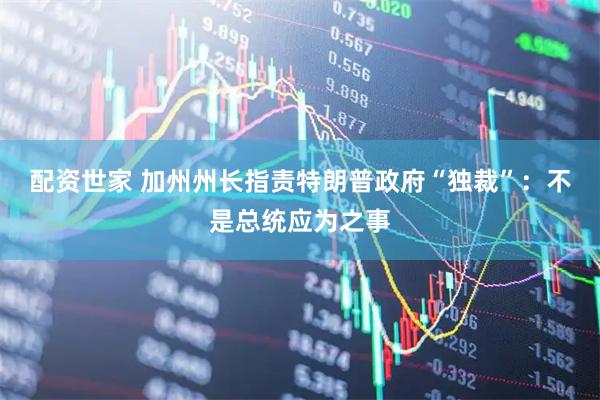 配资世家 加州州长指责特朗普政府“独裁”：不是总统应为之事