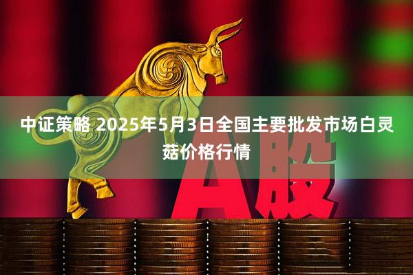 中证策略 2025年5月3日全国主要批发市场白灵菇价格行情