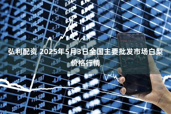 弘利配资 2025年5月3日全国主要批发市场白梨价格行情