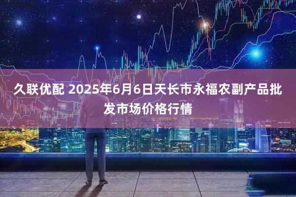 久联优配 2025年6月6日天长市永福农副产品批发市场价格行情