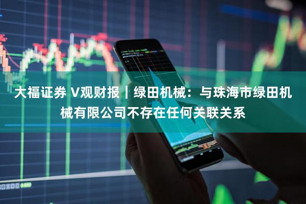大福证券 V观财报｜绿田机械：与珠海市绿田机械有限公司不存在任何关联关系