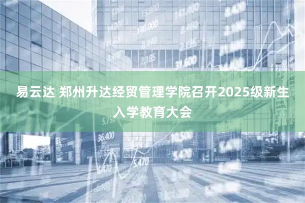 易云达 郑州升达经贸管理学院召开2025级新生入学教育大会