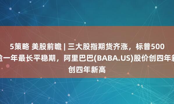 5策略 美股前瞻 | 三大股指期货齐涨，标普500创逾一年最长平稳期，阿里巴巴(BABA.US)股价创四年新高