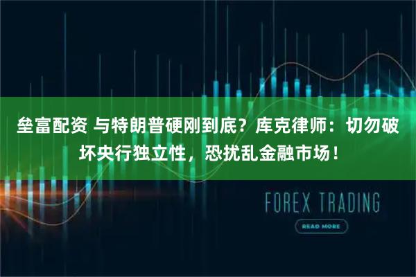 垒富配资 与特朗普硬刚到底？库克律师：切勿破坏央行独立性，恐扰乱金融市场！