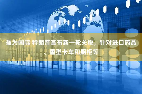 盈为国际 特朗普宣布新一轮关税，针对进口药品、重型卡车和厨柜等