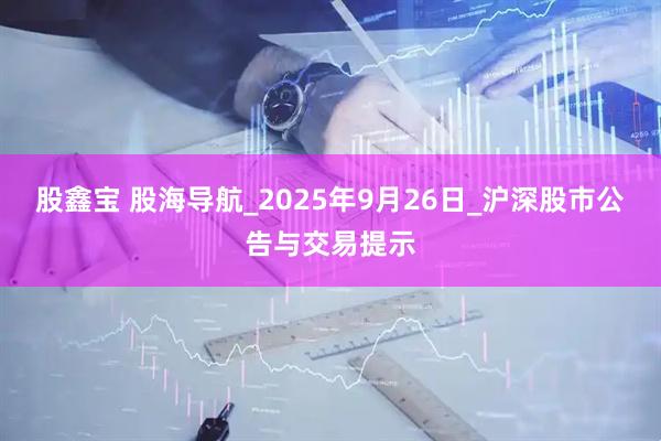 股鑫宝 股海导航_2025年9月26日_沪深股市公告与交易提示
