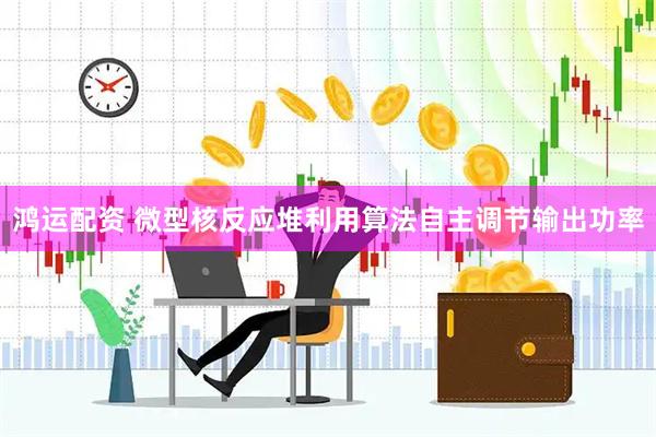 鸿运配资 微型核反应堆利用算法自主调节输出功率
