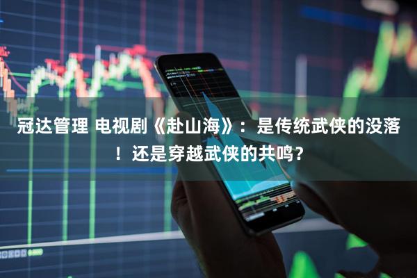 冠达管理 电视剧《赴山海》：是传统武侠的没落！还是穿越武侠的共鸣？
