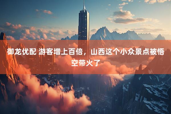 御龙优配 游客增上百倍，山西这个小众景点被悟空带火了