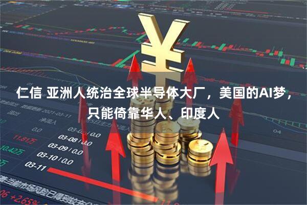 仁信 亚洲人统治全球半导体大厂，美国的AI梦，只能倚靠华人、印度人