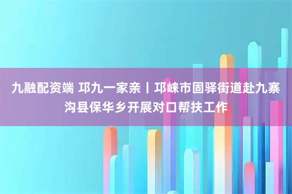 九融配资端 邛九一家亲丨邛崃市固驿街道赴九寨沟县保华乡开展对口帮扶工作
