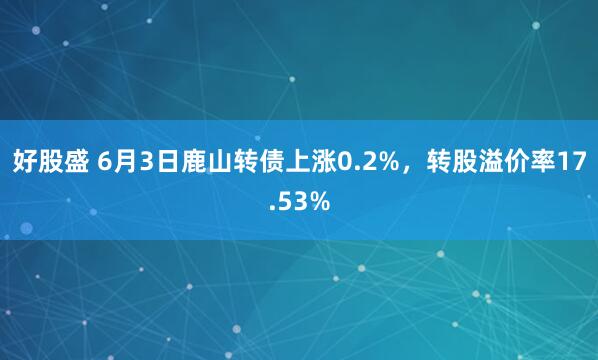 好股盛 6月3日鹿山转债上涨0.2%，转股溢价率17.53%