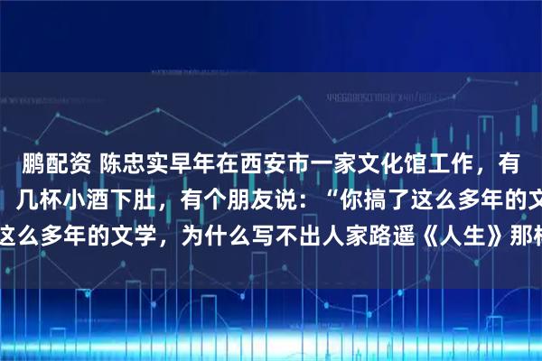 鹏配资 陈忠实早年在西安市一家文化馆工作，有一次几个同事一起吃饭，几杯小酒下肚，有个朋友说：“你搞了这么多年的文学，为什么写不出人家路遥《人生》那样的作品呢？”