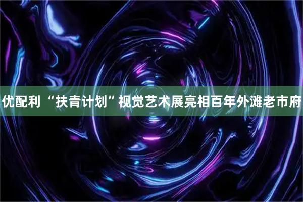 优配利 “扶青计划”视觉艺术展亮相百年外滩老市府