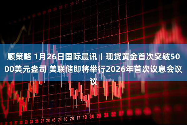 顺策略 1月26日国际晨讯丨现货黄金首次突破5000美元盎司 美联储即将举行2026年首次议息会议