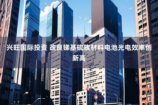 兴旺国际投资 改良锑基硫族材料电池光电效率创新高