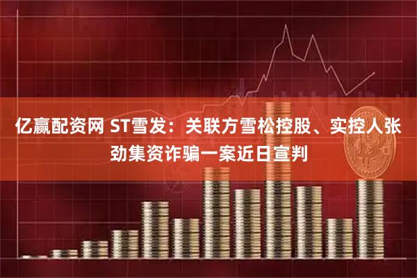 亿赢配资网 ST雪发：关联方雪松控股、实控人张劲集资诈骗一案近日宣判