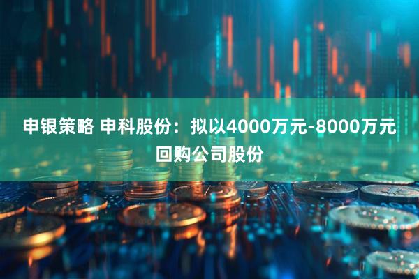 申银策略 申科股份：拟以4000万元-8000万元回购公司股份