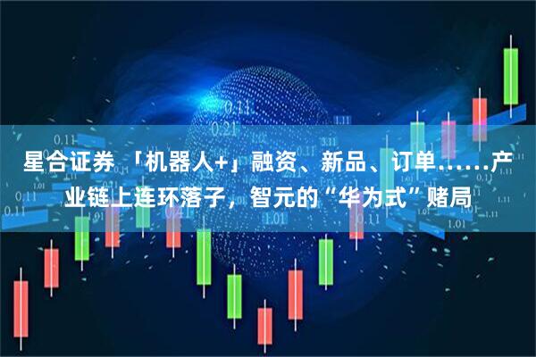 星合证券 「机器人+」融资、新品、订单……产业链上连环落子，智元的“华为式”赌局