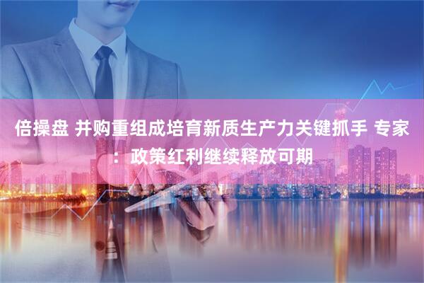 倍操盘 并购重组成培育新质生产力关键抓手 专家：政策红利继续释放可期