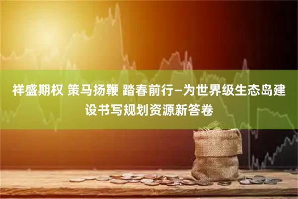 祥盛期权 策马扬鞭 踏春前行—为世界级生态岛建设书写规划资源新答卷