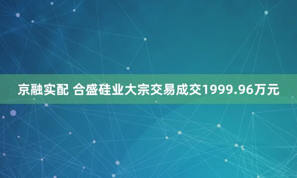 京融实配 合盛硅业大宗交易成交1999.96万元