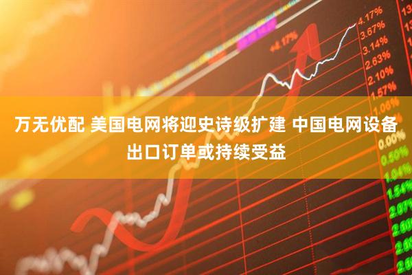 万无优配 美国电网将迎史诗级扩建 中国电网设备出口订单或持续受益