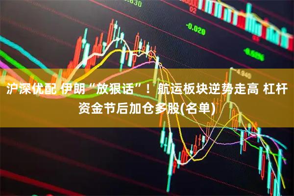 沪深优配 伊朗“放狠话”！航运板块逆势走高 杠杆资金节后加仓多股(名单)