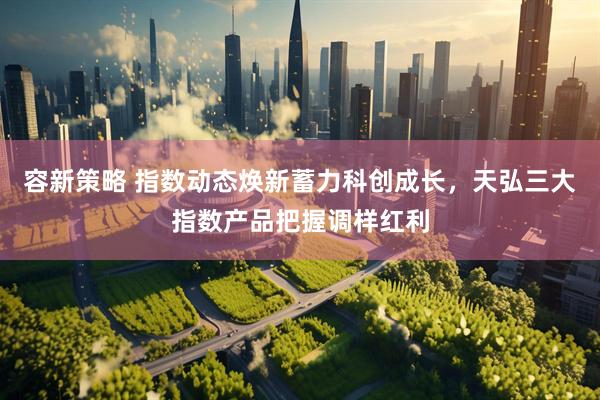 容新策略 指数动态焕新蓄力科创成长，天弘三大指数产品把握调样红利